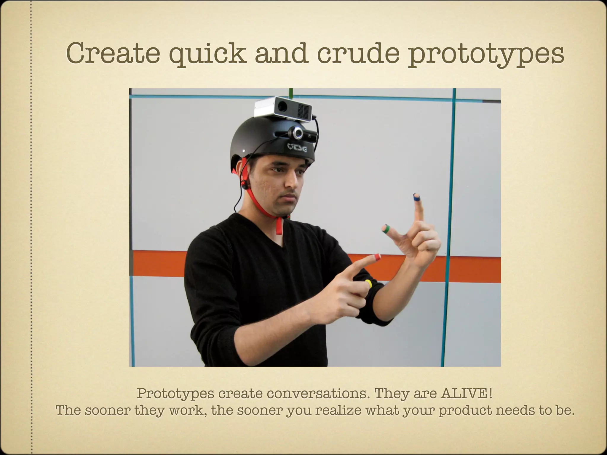 Create quick and crude prototypes




           Prototypes create conversations. They are ALIVE!
The sooner they work, the sooner you realize what your product needs to be.
 