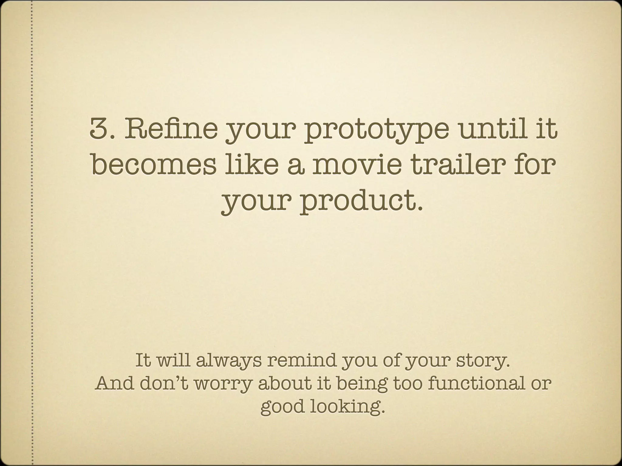 3. Reﬁne your prototype until it
becomes like a movie trailer for
        your product.




   It will always remind you of your story.
And don’t worry about it being too functional or
                 good looking.
 