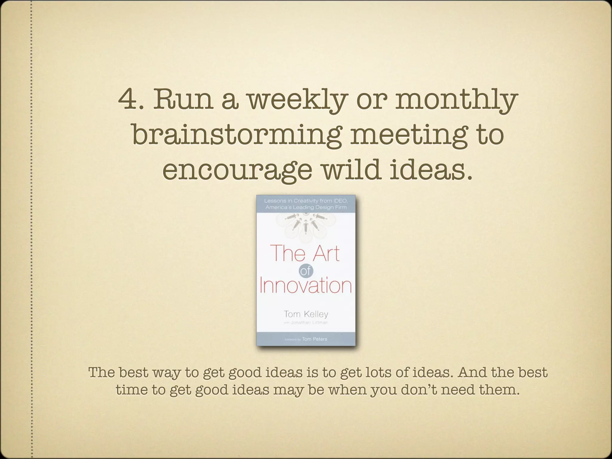 4. Run a weekly or monthly
     brainstorming meeting to
       encourage wild ideas.




The best way to get good ideas is to get lots of ideas. And the best
   time to get good ideas may be when you don’t need them.
 