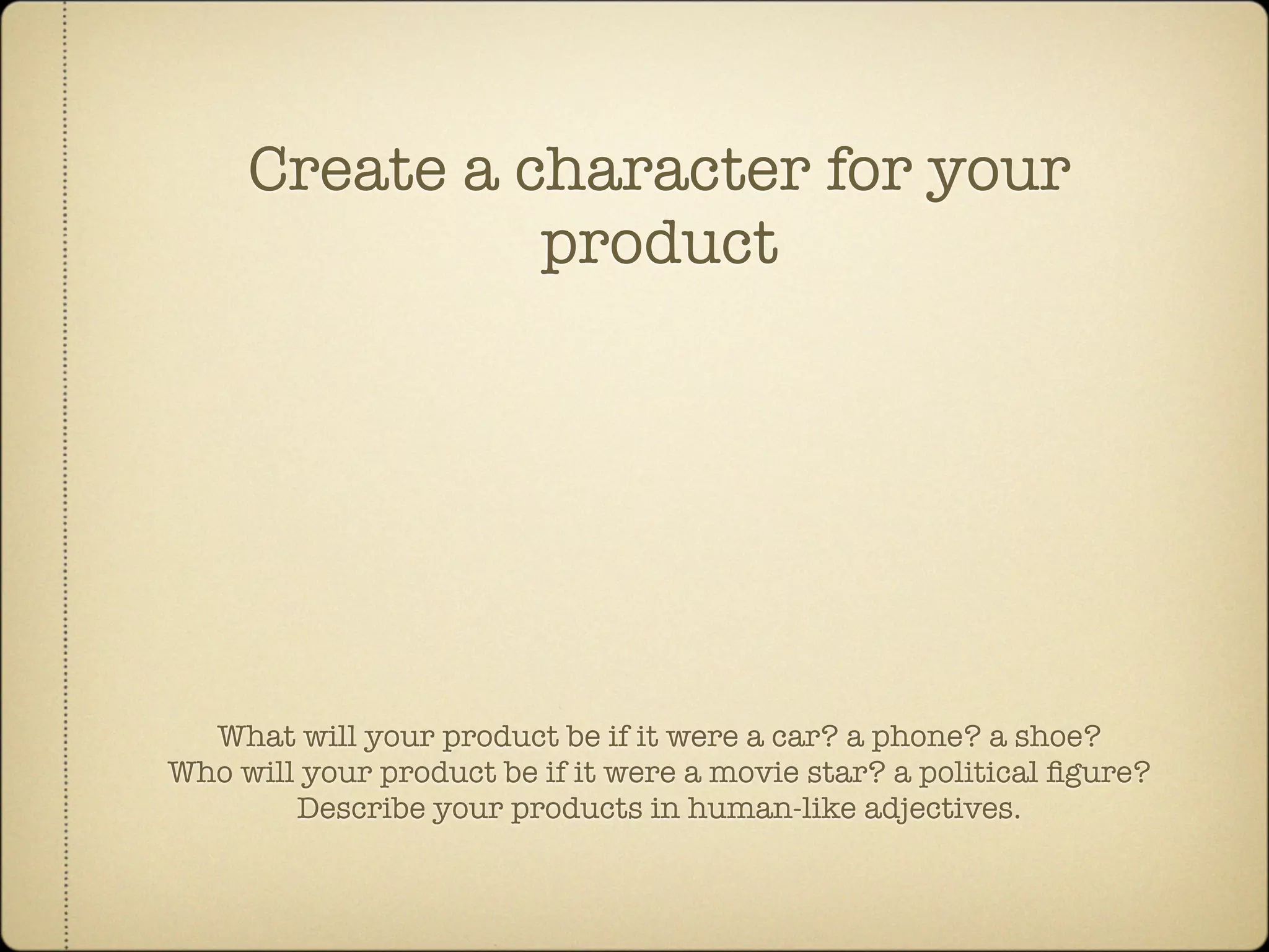 Create a character for your
               product




  What will your product be if it were a car? a phone? a shoe?
Who will your product be if it were a movie star? a political ﬁgure?
        Describe your products in human-like adjectives.
 