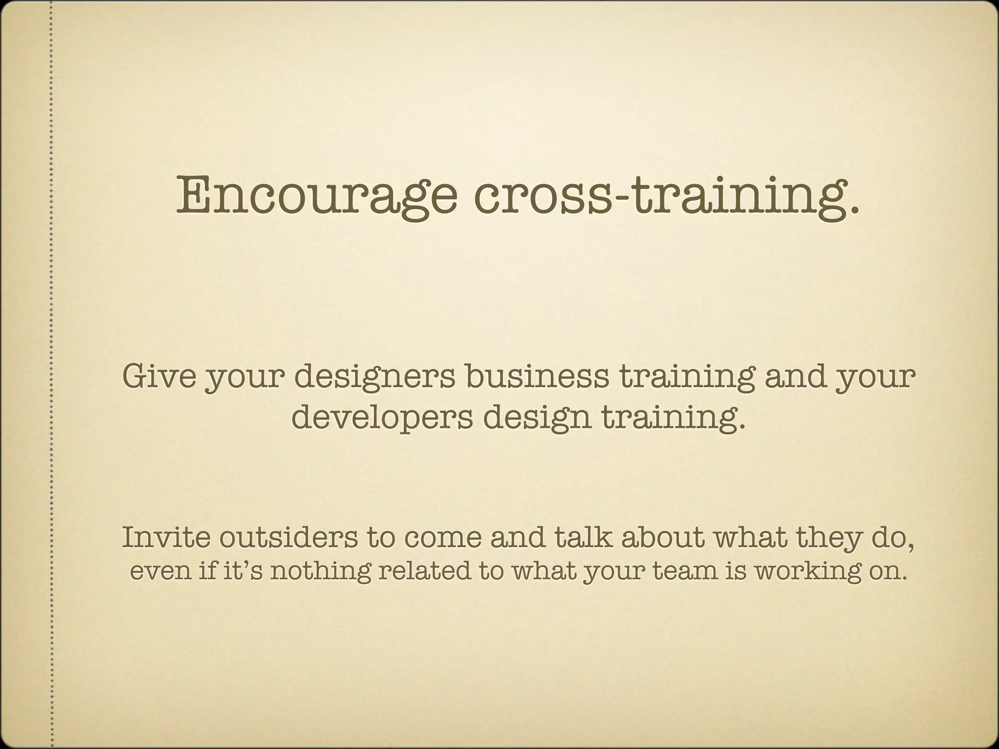 Encourage cross-training.


Give your designers business training and your
          developers design training.


Invite outsiders to come and talk about what they do,
even if it’s nothing related to what your team is working on.
 