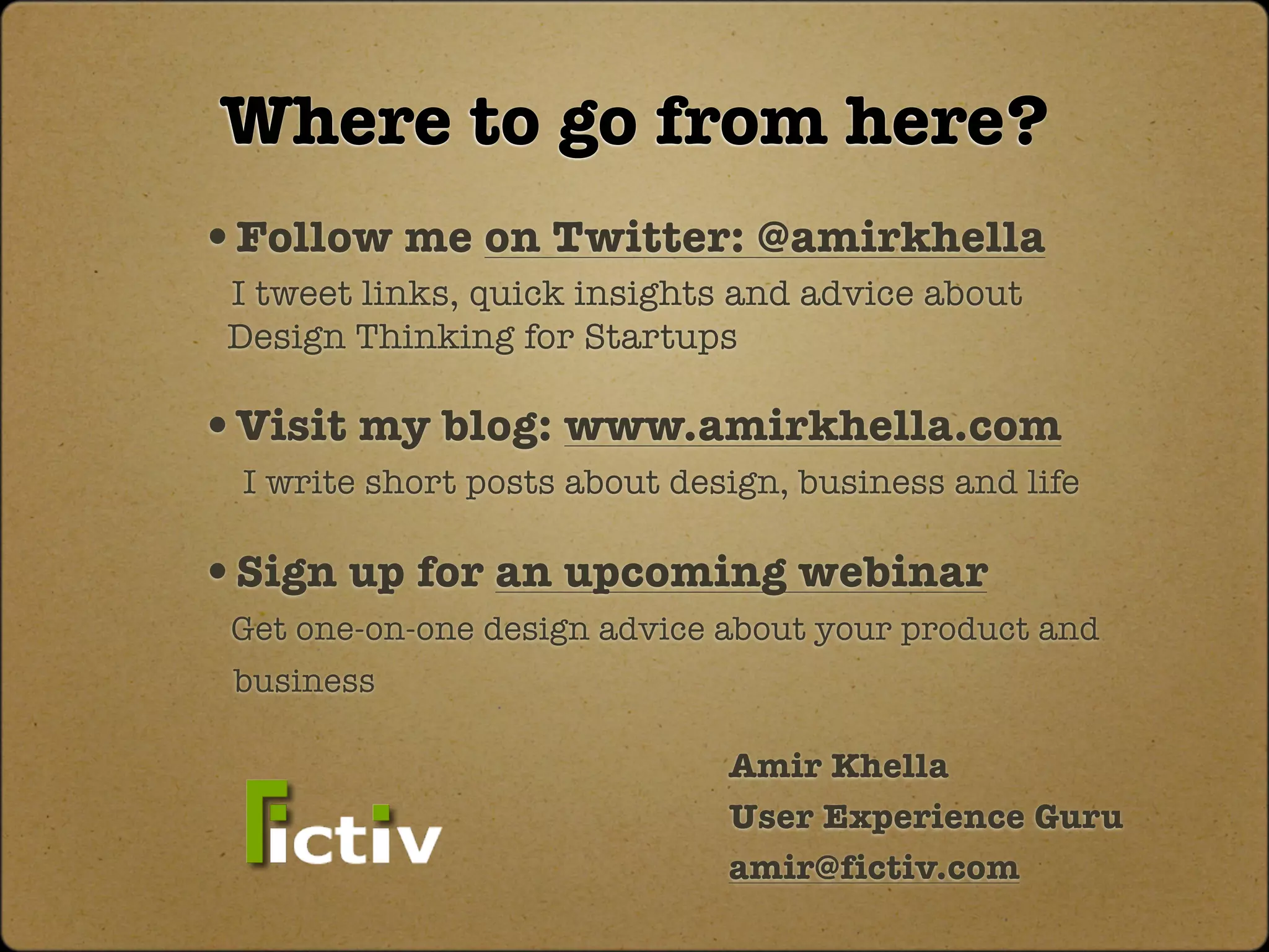 Where to go from here?
•Follow me on Twitter: @amirkhella
 I tweet links, quick insights and advice about
 Design Thinking for Startups

•Visit my blog: www.amirkhella.com
 I write short posts about design, business and life

•Sign up for an upcoming webinar
 Get one-on-one design advice about your product and
 business

                              Amir Khella
                              User Experience Guru
                              amir@fictiv.com
 
