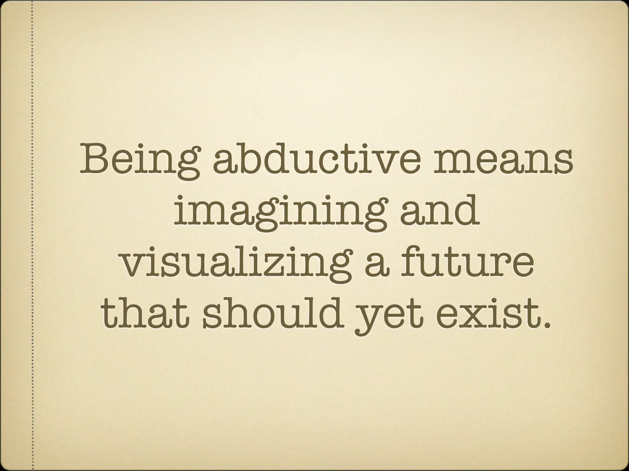 Being abductive means
     imagining and
  visualizing a future
 that should yet exist.
 