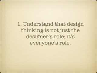 1. Understand that design
  thinking is not just the
    designer’s role; it’s
     everyone’s role.
 