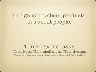 Design is not about products;
     it’s about people.



        Think beyond tasks;
Their lives. Their challenges. Their dreams.
The user’s journey starts long before they click that button.
 