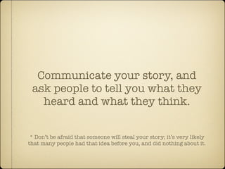 Communicate your story, and
 ask people to tell you what they
   heard and what they think.


 * Don’t be afraid that someone will steal your story; it’s very likely
that many people had that idea before you, and did nothing about it.
 