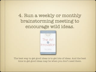 4. Run a weekly or monthly
     brainstorming meeting to
       encourage wild ideas.




The best way to get good ideas is to get lots of ideas. And the best
   time to get good ideas may be when you don’t need them.
 