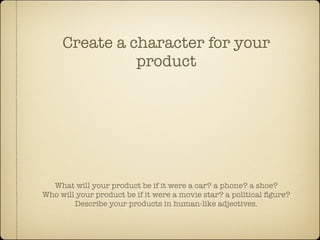 Create a character for your
               product




  What will your product be if it were a car? a phone? a shoe?
Who will your product be if it were a movie star? a political ﬁgure?
        Describe your products in human-like adjectives.
 