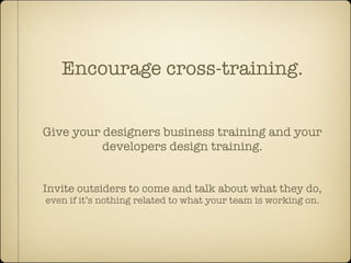 Encourage cross-training.


Give your designers business training and your
          developers design training.


Invite outsiders to come and talk about what they do,
even if it’s nothing related to what your team is working on.
 