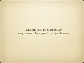 Anyone can be a designer
Anyone can be a good design thinker
 