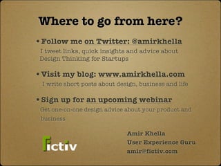 Where to go from here?
•Follow me on Twitter: @amirkhella
 I tweet links, quick insights and advice about
 Design Thinking for Startups

•Visit my blog: www.amirkhella.com
 I write short posts about design, business and life

•Sign up for an upcoming webinar
 Get one-on-one design advice about your product and
 business

                              Amir Khella
                              User Experience Guru
                              amir@fictiv.com
 