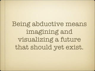 Being abductive means
     imagining and
  visualizing a future
 that should yet exist.
 