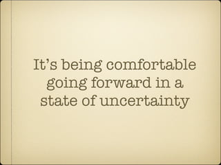 It’s being comfortable
  going forward in a
 state of uncertainty
 