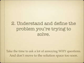 2. Understand and deﬁne the
      problem you’re trying to
              solve.


Take the time to ask a lot of annoying WHY questions.
  And don’t move to the solution space too soon.
 