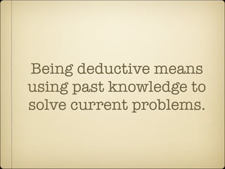 Being deductive means
using past knowledge to
solve current problems.
 