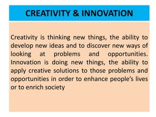 CREATIVITY & INNOVATION
Creativity is thinking new things, the ability to
develop new ideas and to discover new ways of
looking at problems and opportunities.
Innovation is doing new things, the ability to
apply creative solutions to those problems and
opportunities in order to enhance people’s lives
or to enrich society
 