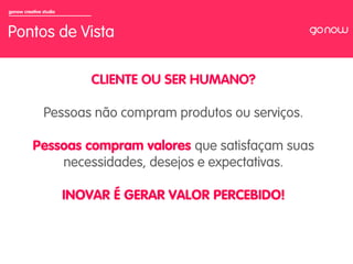 gonow creative studio



Pontos de Vista

                            CLIENTE OU SER HUMANO?

               Pessoas não compram produtos ou serviços.

          Pessoas compram valores que satisfaçam suas
              necessidades, desejos e expectativas.

                        INOVAR É GERAR VALOR PERCEBIDO!
 