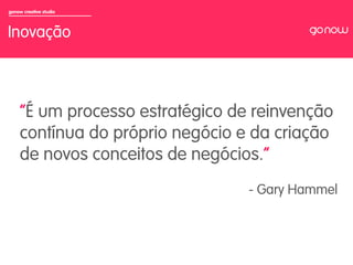 gonow creative studio



Inovação


                        	

     “É um processo estratégico de reinvenção
     contínua do próprio negócio e da criação
     de novos conceitos de negócios.”
                                  - Gary Hammel
 