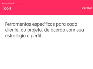 gonow creative studio



Tools


     Ferramentas especíﬁcas para cada
     cliente, ou projeto, de acordo com sua
     estratégia e perﬁl.
 