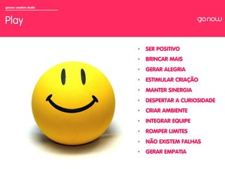 gonow creative studio



Play

                        •  SER POSITIVO
                        •  BRINCAR MAIS
                        •  GERAR ALEGRIA
                        •  ESTIMULAR CRIAÇÃO
                        •  MANTER SINERGIA
                        •  DESPERTAR A CURIOSIDADE
                        •  CRIAR AMBIENTE
                        •  INTEGRAR EQUIPE
                        •  ROMPER LIMITES
                        •  NÃO EXISTEM FALHAS
                        •  GERAR EMPATIA
 