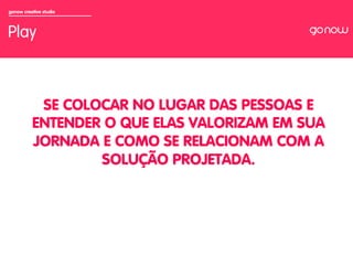gonow creative studio



Play



           SE COLOCAR NO LUGAR DAS PESSOAS E
          ENTENDER O QUE ELAS VALORIZAM EM SUA
          JORNADA E COMO SE RELACIONAM COM A
                  SOLUÇÃO PROJETADA.
 