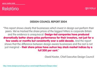 gonow creative studio



Relatório

                                    DESIGN COUNCIL REPORT 2004

 “This report shows clearly that businesses which invest in design out-perform their
    peers. We’ve tracked the share prices of the biggest hitters in corporate Britain
      and the evidence is unequivocal: Design-led companies have produced
 dramatically better share-price performance for their investors, not just for a
    few weeks or months but consistently over a solid decade. And the report
  shows that the difference between design-aware businesses and the rest is not
   just marginal – their share prices have outrun key stock market indices by a
                                  full 200 per cent.”

                                                      - David Kester, Chief Executive Design Council


 http://www.designcouncil.org.uk/our-work/Insight/Research/Design-Index/
 