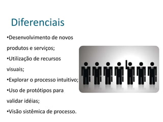 Diferenciais
•Desenvolvimento de novos
produtos e serviços;
•Utilização de recursos
visuais;
•Explorar o processo intuitivo;
•Uso de protótipos para
validar idéias;
•Visão sistêmica de processo.
 