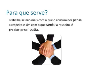 Para que serve?
Trabalha-se não mais com o que o consumidor pensa
a respeito e sim com o que sente a respeito, é
preciso ter empatia.
 