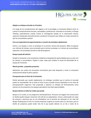 INNOVACIÓN, EMPRENDIMIENTO, TECNOLOGÍA.
HERRAMIENTAS PARA EL FUTURO CRECIMIENTO




  Adopte un enfoque centrado en el hombre.

  A lo largo de las consideraciones del negocio y de la tecnología, la innovación debería tener en
  cuenta el comportamiento humano, necesidades y preferencias. Centrado en el hombre, el Design
  Thinking, especialmente cuando incluye la investigación basada en la observación directa,
  capturará inesperados descubrimientos y producirá innovación que refleja con mayor precisión lo
  que los consumidores quieren.

  Cree una expectativa de experimentación y creación de prototipos rápidamente.

  Anime a sus equipos a crear un prototipo en la primera semana del proyecto. Mida el progreso
  con métricas de tiempo, como promedio para el primer prototipo o el número de consumidores
  expuestos a los prototipos durante la vida del programa.

  Busque ayuda del exterior.

  Amplíe la innovación a los ecosistemas mediante la búsqueda de oportunidades para co-crear con
  los clientes y consumidores. Explote la web, redes para ampliar la escala de efectividad de su
  equipo de innovación.

  Mezcle grandes y pequeños proyectos.

  Administre una cartera de innovación incremental, pero esté dispuesto a iniciar la innovación
  revolucionaria desde la parte superior.

  Presupueste para el ritmo de la innovación.

  Diseñe pensando que sucede rápidamente, sin embargo, considere que el camino al mercado
  puede ser impredecible. No se limite al ritmo al que se puede innovar basándose en los ciclos de
  presupuestación engorroso. Esté preparado a repensar su enfoque de financiamiento como
  avanzar con los proyectos y los equipos aprenderán más sobre oportunidades.

  Busque talento en todos los modos que pueda.

  Busque en lo oculto, en los programas interdisciplinarios. Personas con bagaje más convencional
  en diseño puede empujar soluciones más allá de sus expectativas. Incluso, usted puede ser capaz
  de entrenar a personas que no son diseñadores con el derecho de sobresalir en los roles del
  Design Thinking para el ciclo. En muchas empresas, la gente se mueve cada 12 o 18 meses, pero el
  diseño de proyectos puede tardar más de lo que puede obtener en un día a través de la




 www.hcglobalgroup.com                                         Contacto: info@hcglobalgroup.com
 Santiago-Chile, Latino América.
 