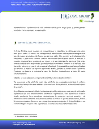 INNOVACIÓN, EMPRENDIMIENTO, TECNOLOGÍA.
HERRAMIENTAS PARA EL FUTURO CRECIMIENTO




  implementación. Experimentar el ciclo completo construye un mejor juicio y genera grandes
  beneficios a largo plazo para la organización.




          VOLVIENDO A LA PARTE SUPERFICIAL.-



  El Design Thinking puede conducir a la innovación que va más allá de la estética, pero no quiere
  decir que la forma y la estética son sin importancia. Revistas como las que publican fotografías de
  los más nuevos productos, más frescos son por una razón: Ellos son sexy y atractivos para las
  emociones. El gran diseño satisface tanto las necesidades como nuestros deseos. A menudo, la
  conexión emocional a un producto o una imagen es lo que nos engancha a primera vista. Una y
  otra vez vemos el éxito de productos que no son necesariamente los primeros en el mercado, pero
  fueron los primeros en recurrir a lo emocional y funcional. En otras palabras, que hacen el trabajo
  que amamos. El iPod no fue el primer reproductor de MP3, pero fue el primero en ser “agradable.
  Productos con target a lo emocional a través del diseño y funcionalmente a través del precio
  simultáneamente.

  Esta idea se hace cada vez más importante en el futuro. Como dice Daniel Pink3:

  “La abundancia se ha satisfecho y aún más, satisfecho las necesidades materiales de millones
  aumentando la importancia de la belleza y las emociones de las personas, acelerando la búsqueda
  de sentido”.

  A medida que nuestras necesidades básicas sean atendidas, esperamos cada vez más sofisticadas
  experiencias que sean emocionalmente satisfechas y significativas. Estas experiencias no serán
  simples productos. Serán complejas combinaciones de productos, servicios, espacios y de
  información. Serán las formas en que nos educamos, las formas en que nos entretenemos, formas
  de mantenernos sanos, formas en que compartimos y nos comunicamos. El Desing Thinking es una
  herramienta para imaginar estas experiencias, así como dar a ellos una forma deseable.




  3
      “A Whole New Mind”, Daniel Pink.


 www.hcglobalgroup.com                                           Contacto: info@hcglobalgroup.com
 Santiago-Chile, Latino América.
 