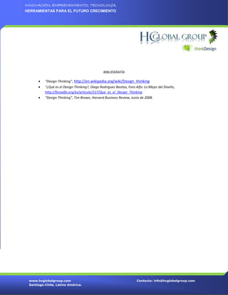 INNOVACIÓN, EMPRENDIMIENTO, TECNOLOGÍA.
HERRAMIENTAS PARA EL FUTURO CRECIMIENTO




                                                BIBLIOGRAFÍA

         “Design Thinking”, http://en.wikipedia.org/wiki/Design_thinking
         “¿Qué es el Design Thinking?, Diego Rodríguez Bastías, Foro Alfa: Lo Mejor del Diseño,
          http://foroalfa.org/es/articulo/217/Que_es_el_Design_Thinking
         “Design Thinking”, Tim Brown, Harvard Business Review, Junio de 2008.




 www.hcglobalgroup.com                                                Contacto: info@hcglobalgroup.com
 Santiago-Chile, Latino América.
 
