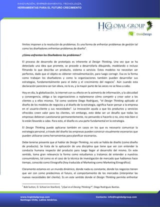 INNOVACIÓN, EMPRENDIMIENTO, TECNOLOGÍA.
HERRAMIENTAS PARA EL FUTURO CRECIMIENTO




  límites imponen a la resolución de problemas. Es una forma de enfrentar problemas de gestión tal
  como los diseñadores enfrentan problemas de diseño”.

  ¿Cómo enfrentan los Diseñadores los problemas?

  El proceso de desarrollo de prototipos es inherente al Design Thinking. Una vez que se ha
  detectado una idea que promete, se procede a desarrollarla dibujando, modelando o incluso
  filmando lo que describa un producto, sistema o servicio. Estos modelos no necesitan ser
  perfectos, dado que el objeto es obtener retroalimentación, para luego corregir. Esa es la forma
  como trabajan los diseñadores y como la organizaciones también pueden desarrollar sus
  estrategias, fundamentalmente para el éxito y el crecimiento del negocio1. Aún cuando esta
  declaración pareciera ser tan obvia, no lo es, y la mayor parte de las veces no se lleva a cabo.

  Hoy en día, la globalización, la internet con su efecto en la asimetría de información, y la ubicuidad
  y convergencia, obliga a las organizaciones a replantearse cómo competir y crear valor a los
  clientes y a ellos mismos. Tal como sostiene Diego Rodríguez, “el Design Thinking aplicado al
  diseño de los modelos de negocios y al diseño de la estrategia, significa hacer pensar a la empresa
  en el usuario-cliente y sus necesidades”. La innovación ayuda a que los productos y servicios
  ofrecidos creen valor para los clientes, sin embargo, esto debe ser un desafío que todas las
  empresas debieran cuestionarse permanentemente, no pensando si hacerlo o no, sino más bien si
  lo están llevando a cabo. Para esto, el diseño es una parte fundamental en la estrategia.

  El Design Thinking puede aplicarse también en casos en los que es necesario comunicar la
  estrategia personal, a través del diseño las empresas pueden construir visualmente escenarios que
  pueden utilizarse como herramientas para planificar escenarios.

  Debe tenerse presente que al hablar de Design Thinking, no solo se habla de diseño (como diseño
  de producto). Se trata de la aplicación de una disciplina que tiene que ver con entender la
  conducta humana respecto del producto para luego llegar al desarrollo del mismo. En este
  sentido, toma gran relevancia la forma como estudiamos y tratamos de entender a nuestros
  consumidores, tal como es el caso de la técnica de investigación de mercado que hablamos hace
  tiempo, conocida como Etnografía (hoy traducida al Marketing como Marketing Etnográfico).

  Claramente estamos en un mundo dinámico, donde nada es constante, donde los negocios tienen
  que ver con como predecimos el futuro, el comportamiento de los mercados (interpretar las
  nuevas necesidades del cliente). Es en este sentido donde el Design Thinking permite enfrentar

  1
      Bob Sutton, D. School en Stanford, “¿Qué es el Desing Thinking?”, Diego Rodríguez Bastías.


 www.hcglobalgroup.com                                                   Contacto: info@hcglobalgroup.com
 Santiago-Chile, Latino América.
 