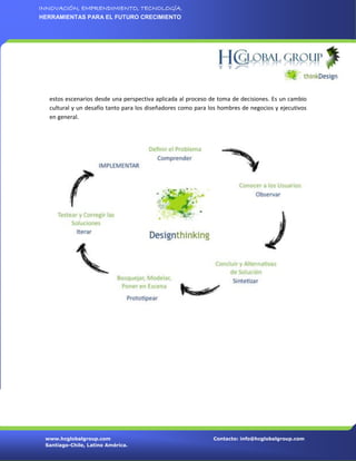 INNOVACIÓN, EMPRENDIMIENTO, TECNOLOGÍA.
HERRAMIENTAS PARA EL FUTURO CRECIMIENTO




  estos escenarios desde una perspectiva aplicada al proceso de toma de decisiones. Es un cambio
  cultural y un desafío tanto para los diseñadores como para los hombres de negocios y ejecutivos
  en general.




 www.hcglobalgroup.com                                        Contacto: info@hcglobalgroup.com
 Santiago-Chile, Latino América.
 