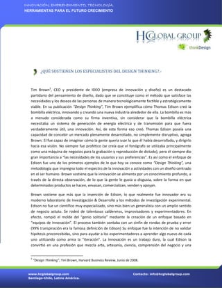 INNOVACIÓN, EMPRENDIMIENTO, TECNOLOGÍA.
HERRAMIENTAS PARA EL FUTURO CRECIMIENTO




           ¿QUÉ SOSTIENEN LOS ESPECIALISTAS DEL DESIGN THINKING?.-



  Tim Brown2, CEO y presidente de IDEO (empresa de innovación y diseño) es un destacado
  partidario del pensamiento de diseño, dado que se constituye como el método que satisface las
  necesidades y los deseos de las personas de manera tecnológicamente factible y estratégicamente
  viable. En su publicación “Design Thinking”, Tim Brown ejemplifica cómo Thomas Edison creó la
  bombilla eléctrica, innovando y creando una nueva industria alrededor de ella. La bombilla es más
  a menudo considerada como su firma inventiva, sin considerar que la bombilla eléctrica
  necesitaba un sistema de generación de energía eléctrica y de transmisión para que fuera
  verdaderamente útil, una innovación. Así, de esta forma eso creó. Thomas Edison poseía una
  capacidad de concebir un mercado plenamente desarrollado, no simplemente disruptivo, agrega
  Brown. El fue capaz de imaginar cómo la gente quería usar lo que él había desarrollado, y dirigirlo
  hacia esa visión. No siempre fue profético (se creía que el fonógrafo se utilizaba principalmente
  como una máquina de negocios para la grabación y reproducción de dictado), pero él siempre dio
  gran importancia a “las necesidades de los usuarios y sus preferencias”. Es así como el enfoque de
  Edison fue uno de los primeros ejemplos de lo que hoy se conoce como “Design Thinking”, una
  metodología que impregna todo el espectro de la innovación a actividades con un diseño centrado
  en el ser humano. Brown sostiene que la innovación se alimenta por un conocimiento profundo, a
  través de la directa observación, de lo que la gente le gusta o disgusta, sobre la forma en que
  determinados productos se hacen, envasan, comercializan, venden y apoyan.

  Brown sostiene que más que la invención de Edison, lo que realmente fue innovador era su
  moderno laboratorio de Investigación & Desarrollo y los métodos de investigación experimental.
  Edison no fue un científico muy especializado, sino más bien un generalista con un amplio sentido
  de negocio astuto. Se rodeó de talentosos caldereros, improvisadores y experimentadores. En
  efecto, rompió el molde del “genio solitario” mediante la creación de un enfoque basado en
  “equipos de innovación”. El proceso también contaba con un sinfín de rondas de prueba y error
  (99% transpiración era la famosa definición de Edison) Su enfoque fue la intención de no validar
  hipótesis preconcebidas, sino para ayudar a los experimentadores a aprender algo nuevo de cada
  uno utilizando como arma la “iteración”. La Innovación es un trabajo duro, la cual Edison la
  convirtió en una profesión que mezcla arte, artesanía, ciencia, comprensión del negocio y una


  2
      “Design Thinking”, Tim Brown, Harvard Business Review, Junio de 2008.


 www.hcglobalgroup.com                                                 Contacto: info@hcglobalgroup.com
 Santiago-Chile, Latino América.
 