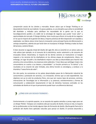 INNOVACIÓN, EMPRENDIMIENTO, TECNOLOGÍA.
HERRAMIENTAS PARA EL FUTURO CRECIMIENTO




  comprensión astuta de los clientes y mercados. Brown aduce que el Design Thinking es un
  descendiente lineal de esa tradición. En pocas palabras, es una disciplina que utiliza la sensibilidad
  del diseñador y métodos para satisfacer las necesidades de la gente con lo que es
  tecnológicamente posible y lo viable de la estrategia de negocios que puede “crear valor” y
  oportunidades de mercado. El Design thinking tiene mucho que ofrecer al mundo de los negocios
  en los que la mayoría de la gestión de ideas y mejores prácticas de libre disposición son copiadas y
  explotadas. Los líderes ahora miran hacia la innovación como principal fuente de diferenciación y
  ventaja competitiva, además de que harán bien en incorporar el Design Thinking a todas las fases
  del proceso, sostiene Brown.

  Si bien durante la segunda mitad del diseño del siglo XX, ésta se convirtió en un activo cada vez
  más valioso (por ejemplo, en el consumo de la electrónica, sector automotriz y de consumo de
  envasados bienes industriales), la mayoría de los demás sectores se mantuvieron al margen
  respecto a los servicios de los diseñadores en las últimas etapas de complemento. Ahora, sin
  embargo, en lugar de pedir a los diseñadores mejorar una idea ya desarrollada para hacerla más
  atractiva a los consumidores, las empresas están pidiendo a “crear ideas que satisfagan mejor a los
  consumidores en cuanto a sus deseos y necesidades”. La función primaria es “la táctica” y los
  resultados en la creación de valor limitado, esta última función es estratégica, y conduce a la
  dramática “nueva forma de valor”.

  Por otra parte, las economías en los países desarrollados pasan de la fabricación industrial de
  conocimiento y prestación de servicios, a la innovación, terreno que se está expandiendo. Sus
  objetivos son ya no solo los productos físico, sino que son nuevos tipos de procesos, servicios,
  interacciones de Tecnologías de la Información y su potencia, entretenimientos y formas de
  comunicación y colaboración (exactamente el tipo de derechos humanos centrados en las
  actividades de diseño en el que el pensamiento puede hacer una diferencia decisiva).



          ¿CÓMO SON LOS DESIGN THINKER?.-



  Contrariamente a la opinión popular, no se necesita de zapatos extraños o jersey negro para ser
  un Design Thinker. Tampoco son creadores sólo por escuelas de diseño, incluso es más, la mayoría
  de los profesionales no han tenido algunos tipos de formación de diseño. Mucha gente fuera de la
  profesión del diseño tiene aptitudes naturales para pensar en diseño. El correcto desarrollo y




 www.hcglobalgroup.com                                             Contacto: info@hcglobalgroup.com
 Santiago-Chile, Latino América.
 