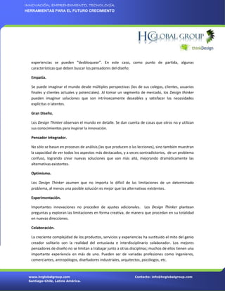 INNOVACIÓN, EMPRENDIMIENTO, TECNOLOGÍA.
HERRAMIENTAS PARA EL FUTURO CRECIMIENTO




  experiencias se pueden “desbloquear”. En este caso, como punto de partida, algunas
  características que deben buscar los pensadores del diseño:

  Empatía.

  Se puede imaginar el mundo desde múltiples perspectivas (los de sus colegas, clientes, usuarios
  finales y clientes actuales y potenciales). Al tomar un segmento de mercado, los Design thinker
  pueden imaginar soluciones que son intrínsecamente deseables y satisfacer las necesidades
  explícitas o latentes.

  Gran Diseño.

  Los Design Thinker observan el mundo en detalle. Se dan cuenta de cosas que otros no y utilizan
  sus conocimientos para inspirar la innovación.

  Pensador Integrador.

  No sólo se basan en procesos de análisis (las que producen o las lecciones), sino también muestran
  la capacidad de ver todos los aspectos más destacados, y a veces contradictorios, de un problema
  confuso, logrando crear nuevas soluciones que van más allá, mejorando dramáticamente las
  alternativas existentes.

  Optimismo.

  Los Design Thinker asumen que no importa lo difícil de las limitaciones de un determinado
  problema, al menos una posible solución es mejor que las alternativas existentes.

  Experimentación.

  Importantes innovaciones no proceden de ajustes adicionales. Los Design Thinker plantean
  preguntas y exploran las limitaciones en forma creativa, de manera que procedan en su totalidad
  en nuevas direcciones.

  Colaboración.

  La creciente complejidad de los productos, servicios y experiencias ha sustituido el mito del genio
  creador solitario con la realidad del entusiasta e interdisciplinario colaborador. Los mejores
  pensadores de diseño no se limitan a trabajar junto a otras disciplinas; muchos de ellos tienen una
  importante experiencia en más de uno. Pueden ser de variadas profesiones como ingenieros,
  comerciantes, antropólogos, diseñadores industriales, arquitectos, psicólogos, etc.



 www.hcglobalgroup.com                                           Contacto: info@hcglobalgroup.com
 Santiago-Chile, Latino América.
 