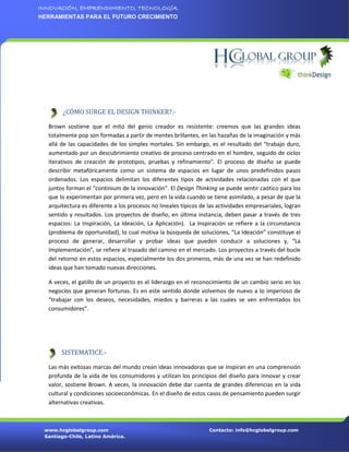 INNOVACIÓN, EMPRENDIMIENTO, TECNOLOGÍA.
HERRAMIENTAS PARA EL FUTURO CRECIMIENTO




        ¿CÓMO SURGE EL DESIGN THINKER?.-

  Brown sostiene que el mito del genio creador es resistente: creemos que las grandes ideas
  totalmente pop son formadas a partir de mentes brillantes, en las hazañas de la imaginación y más
  allá de las capacidades de los simples mortales. Sin embargo, es el resultado del “trabajo duro,
  aumentado por un descubrimiento creativo de proceso centrado en el hombre, seguido de ciclos
  iterativos de creación de prototipos, pruebas y refinamiento”. El proceso de diseño se puede
  describir metafóricamente como un sistema de espacios en lugar de unos predefinidos pasos
  ordenados. Los espacios delimitan los diferentes tipos de actividades relacionadas con el que
  juntos forman el “continium de la innovación”. El Design Thinking se puede sentir caótico para los
  que lo experimentan por primera vez, pero en la vida cuando se tiene asimilado, a pesar de que la
  arquitectura es diferente a los procesos no lineales típicos de las actividades empresariales, logran
  sentido y resultados. Los proyectos de diseño, en última instancia, deben pasar a través de tres
  espacios: La Inspiración, La Ideación, La Aplicación). La Inspiración se refiere a la circunstancia
  (problema de oportunidad), lo cual motiva la búsqueda de soluciones, “La Ideación” constituye el
  proceso de generar, desarrollar y probar ideas que pueden conducir a soluciones y, “La
  Implementación”, se refiere al trazado del camino en el mercado. Los proyectos a través del bucle
  del retorno en estos espacios, especialmente los dos primeros, más de una vez se han redefinido
  ideas que han tomado nuevas direcciones.

  A veces, el gatillo de un proyecto es el liderazgo en el reconocimiento de un cambio serio en los
  negocios que generan fortunas. Es en este sentido donde volvemos de nuevo a lo imperioso de
  “trabajar con los deseos, necesidades, miedos y barreras a las cuales se ven enfrentados los
  consumidores”.




       SISTEMATICE.-

  Las más exitosas marcas del mundo crean ideas innovadoras que se inspiran en una comprensión
  profunda de la vida de los consumidores y utilizan los principios del diseño para innovar y crear
  valor, sostiene Brown. A veces, la innovación debe dar cuenta de grandes diferencias en la vida
  cultural y condiciones socioeconómicas. En el diseño de estos casos de pensamiento pueden surgir
  alternativas creativas.



 www.hcglobalgroup.com                                            Contacto: info@hcglobalgroup.com
 Santiago-Chile, Latino América.
 