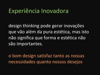 Experiência Inovadora design thinking pode gerar inovações que vão além da pura estética, mas isto não significa que forma e estética não são importantes. o bom design satisfaz tanto as nossas necessidades quanto nossos desejos 