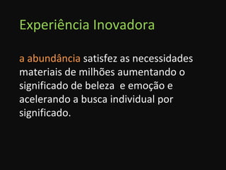 Experiência Inovadora a abundância  satisfez as necessidades materiais de milhões aumentando o significado de beleza  e emoção e acelerando a busca individual por significado. 