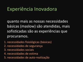 Experiência Inovadora quanto mais as nossas necessidades básicas (maslow) são atendidas, mais sofisticadas são as experiências que procuramos. necessidades fisiológicas (básicas) necessidades de segurança necessidades sociais necessidades de estima necessidades de auto-realização 