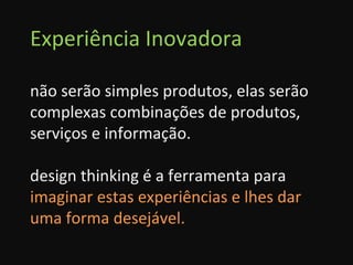 Experiência Inovadora não serão simples produtos, elas serão complexas combinações de produtos, serviços e informação. design thinking é a ferramenta para  imaginar estas experiências e lhes dar uma forma desejável. 
