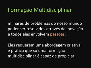 Formação Multidisciplinar milhares de problemas do nosso mundo poder ser resolvidos através da inovação e todos eles envolvem  pessoas . Eles requerem uma abordagem criativa e prática que só uma formação multidisciplinar é capaz de propiciar. 