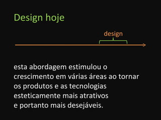 Design hoje esta abordagem estimulou o crescimento em várias áreas ao tornar os produtos e as tecnologias esteticamente mais atrativos  e portanto mais desejáveis. design 