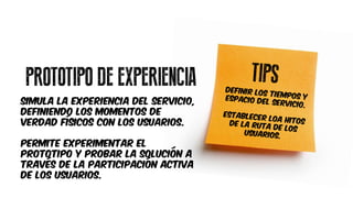 PROTOTIPO DE EXPERIENCIA
SIMULA LA EXPERIENCIA DEL SERVICIO,
DEFINIENDO LOS Momentos de
verdad físicos con LOS USUARIOS.
PERMITE EXPERIMENTAR EL
PROTOTIPO Y PROBAR LA SOLUCIÓN A
TRAVÉS DE LA PARTICIPACIÓN ACTIVA
DE LOS USUARIOS.
 