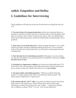 oolkit: Empathize and Define
I. Guidelines for Interviewing
These guidelines will help you set the tone for the interview and get the most out
of it.
1. You may bring a few prepared questions, but the most important thing is to
maintain a connection with the interviewee and show that you are listening to what
they are saying (ie, look at them, not just at your notes). Also, you should always
follow up on interesting answers, instead of mechanically moving through a list of
questions.
2. Take notes or record the interview. Capture on paper the person’s own words
whenever possible, instead of rephrasing during the interview. If you record the
audio of the interview (with permission), you will need to extract quotes from the
recording later.
3. Start the interview by introducing yourself and the project you are working
on, and start with lighter, more general questions to establish a connection and put
the interviewee at ease.
4. Listening is as important as talking (your interviewee should talk about 75%
of the time). Also, showing that you are really interested in what the other person
has to say goes a long way. Think of the interview as a conversation.
5. Ask open-ended, non-leading questions: “What do you think about that
school?” is a better question than “Don’t you think that school is great?” The
former doesn’t imply there is a right answer.
6. Be curious and ask “why?” often, even when you think you know the answer.
Many answers will surprise you. Always follow up on answers that sound
interesting, or whenever the interviewee says “I think...” A good way of doing
this, in addition to asking “Why?” is to say “Tell me more about that.”
 