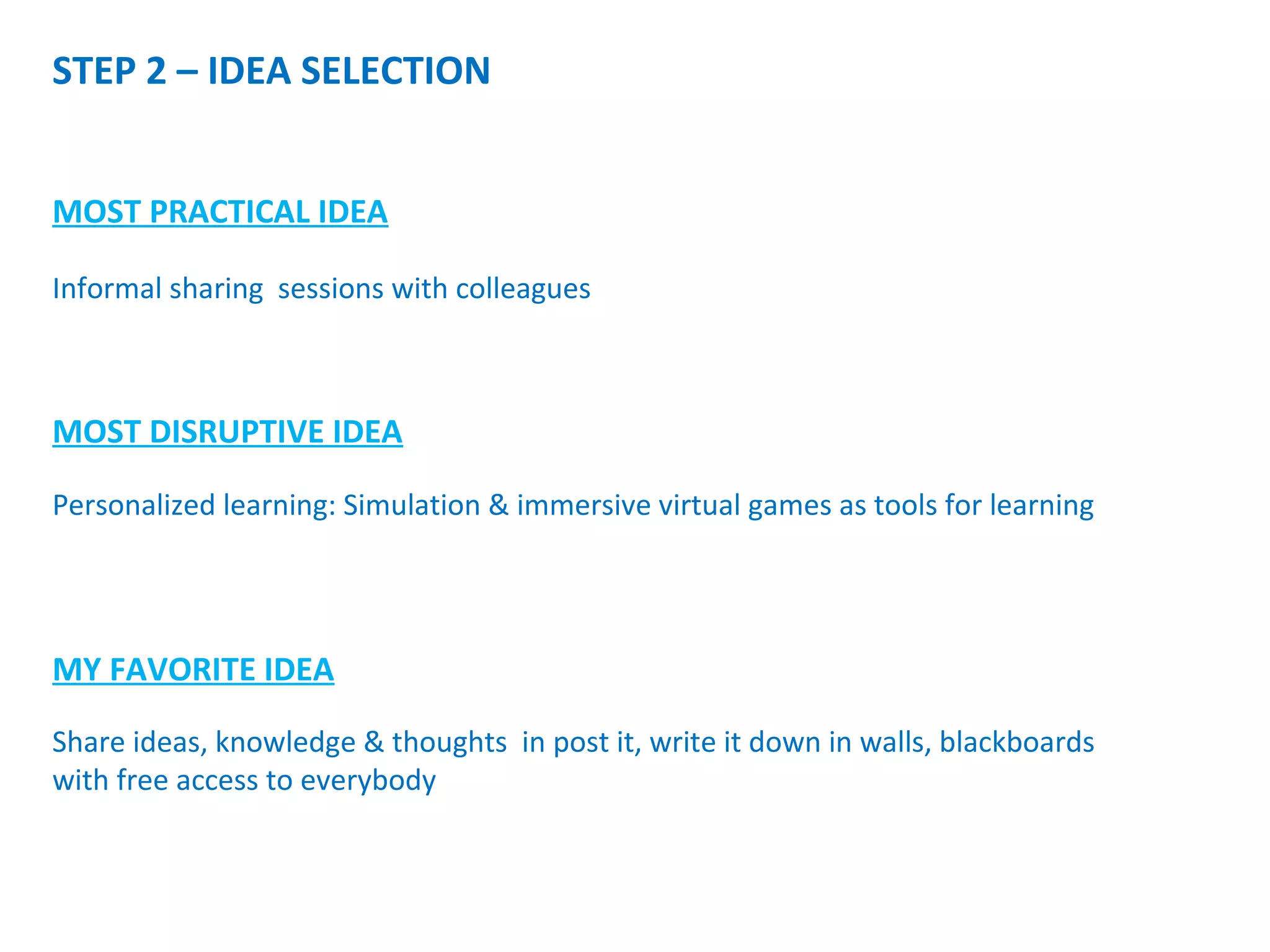 STEP 2 – IDEA SELECTION
MOST PRACTICAL IDEA
MOST DISRUPTIVE IDEA
MY FAVORITE IDEA
Share ideas, knowledge & thoughts in post it, write it down in walls, blackboards
with free access to everybody
Informal sharing sessions with colleagues
Personalized learning: Simulation & immersive virtual games as tools for learning
 