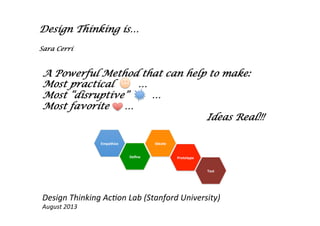 Design Thinking is…
Sara Cerri
A Powerful Method that can help to make:
Most practical …
Most “disruptive” …
Most favorite …
Ideas Real!!!
	
  	
  
Design	
  Thinking	
  Ac-on	
  Lab	
  (Stanford	
  University)	
  
August	
  2013	
  	
  
 