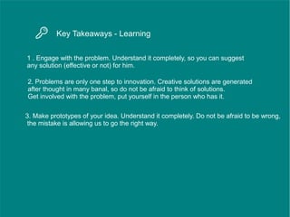 Key Takeaways - Learning
1 . Engage with the problem. Understand it completely, so you can suggest
any solution (effective or not) for him.
2. Problems are only one step to innovation. Creative solutions are generated
after thought in many banal, so do not be afraid to think of solutions.
Get involved with the problem, put yourself in the person who has it.
3. Make prototypes of your idea. Understand it completely. Do not be afraid to be wrong,
the mistake is allowing us to go the right way.
 