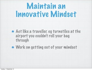 Maintain an
Innovative Mindset
Act like a traveller, eg turnstiles at the
airport you couldn’t roll your bag
through
Work on getting out of your mindset
Tuesday, 17 September 13
 