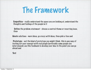 The Framework
Empathise - really understand the space you are looking at, understand the
thoughts and feelings of the people in it
Define the problem statement - choose a central theme or recurring issue,
then
Ideate solutions - more ideas, go crazy with ideas, then pick a few and
 Prototype - not the kind of prototype you might think, this is any way of
testing out your concept with real people (preferably same people you
interviewed), use this feedback to develop your idea to the point you can go
ahead and
Test
Tuesday, 17 September 13
 